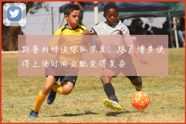斯普利特谈球队深度：球员增多使得上场时间分配变得复杂