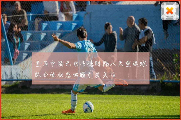 皇马中场巴尔韦德时隔八天重返球队合练状态回暖引发关注