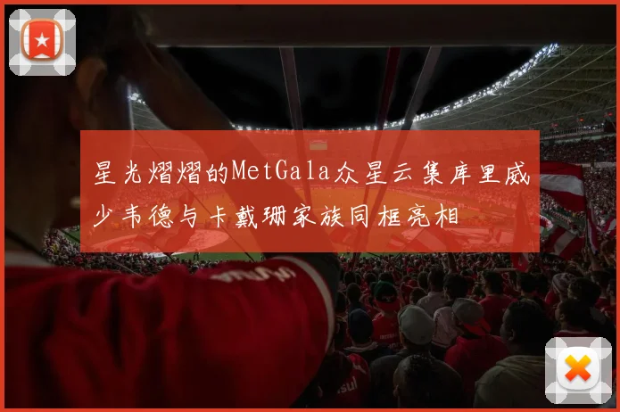 星光熠熠的MetGala众星云集库里威少韦德与卡戴珊家族同框亮相