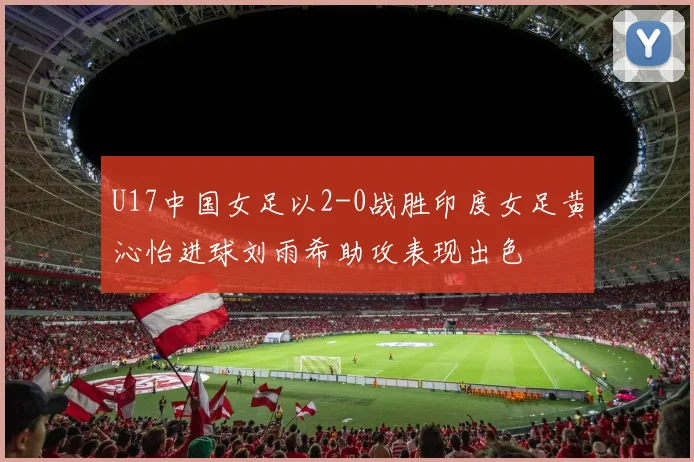 U17中国女足以2-0战胜印度女足黄沁怡进球刘雨希助攻表现出色