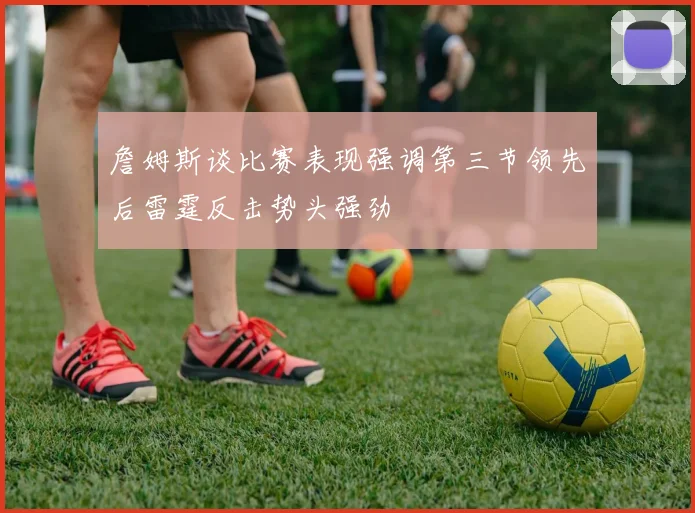 詹姆斯谈比赛表现强调第三节领先后雷霆反击势头强劲
