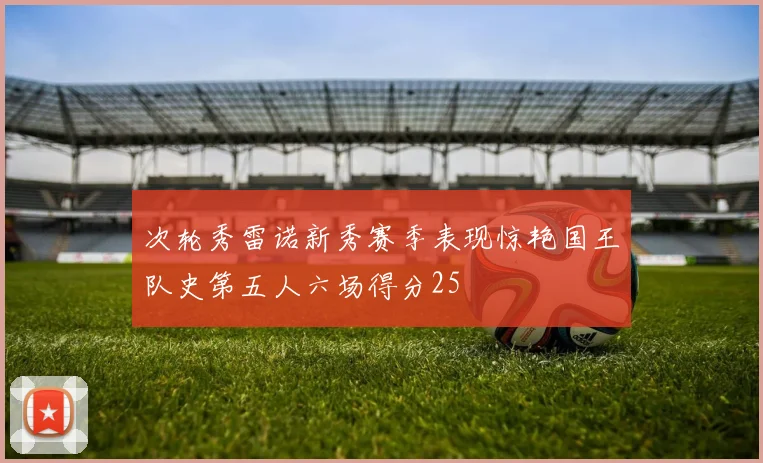 次轮秀雷诺新秀赛季表现惊艳国王队史第五人六场得分25