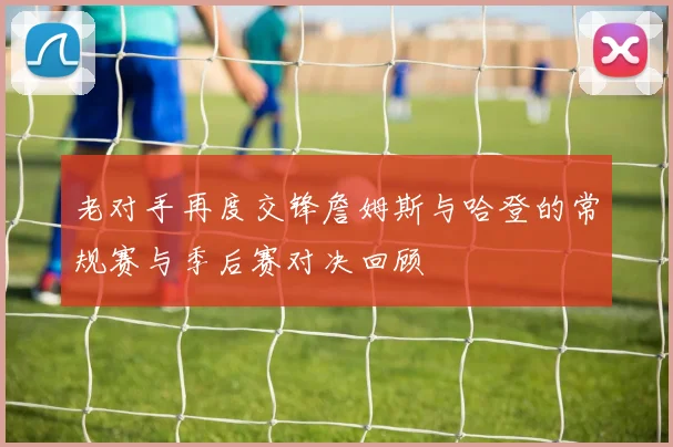 老对手再度交锋詹姆斯与哈登的常规赛与季后赛对决回顾