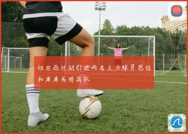 切尔西计划引进两名主力球员恩佐和库库或将离队