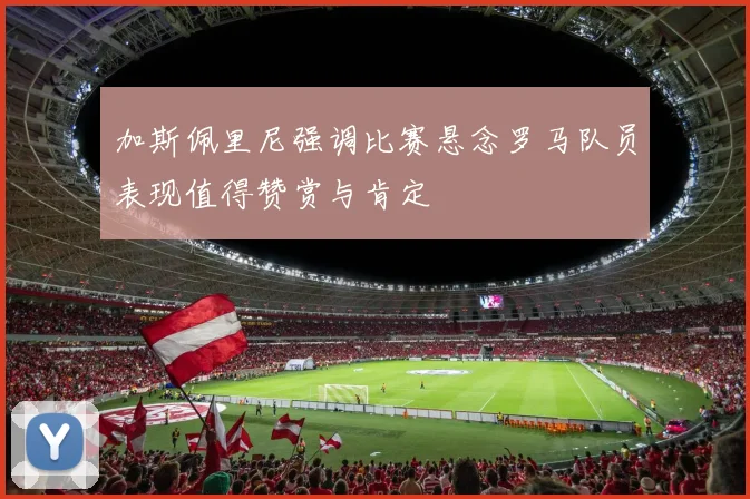 加斯佩里尼强调比赛悬念罗马队员表现值得赞赏与肯定