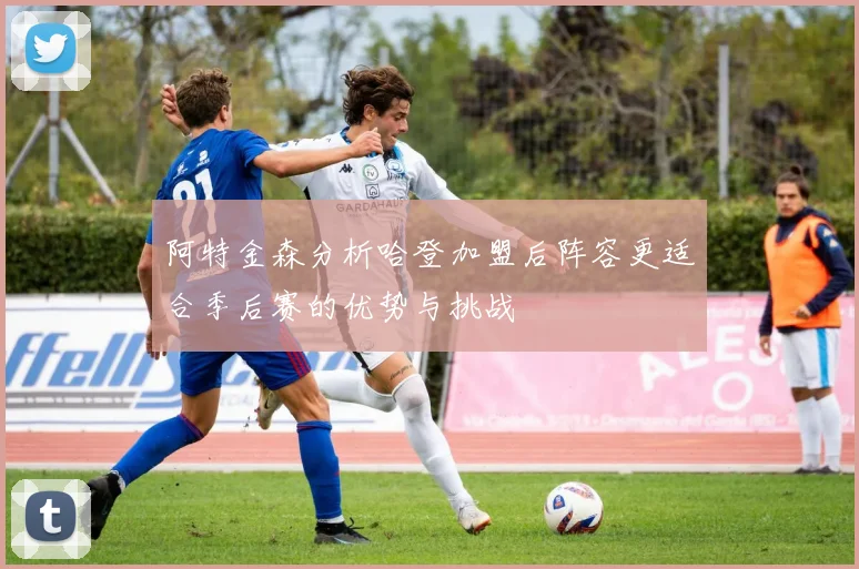 阿特金森分析哈登加盟后阵容更适合季后赛的优势与挑战