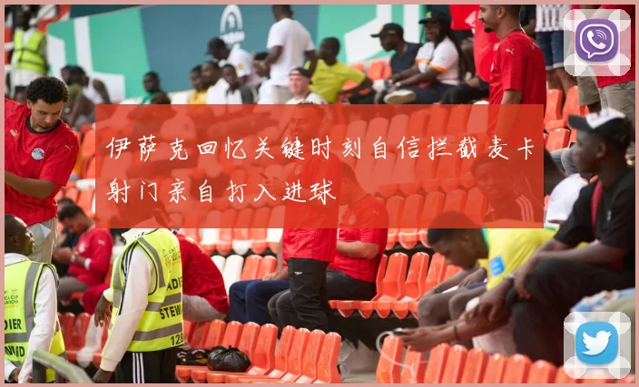 伊萨克回忆关键时刻自信拦截麦卡射门亲自打入进球
