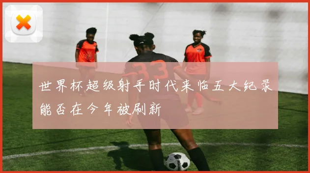 世界杯超级射手时代来临五大纪录能否在今年被刷新