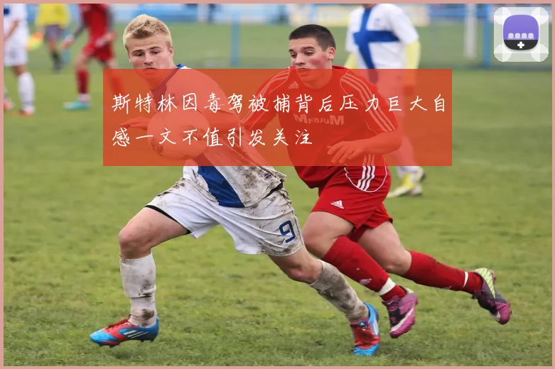 斯特林因毒驾被捕背后压力巨大自感一文不值引发关注