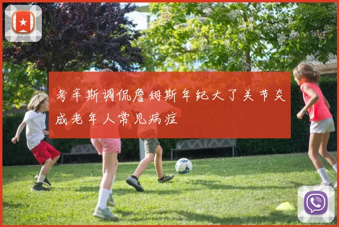 考辛斯调侃詹姆斯年纪大了关节炎成老年人常见病症