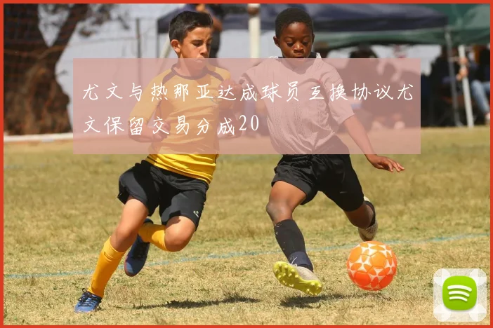 尤文与热那亚达成球员互换协议尤文保留交易分成20