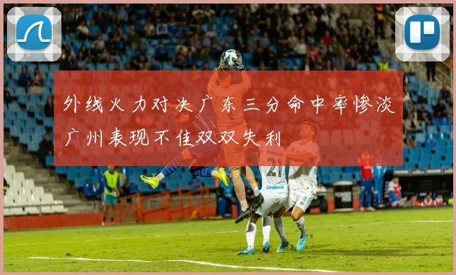 外线火力对决广东三分命中率惨淡广州表现不佳双双失利