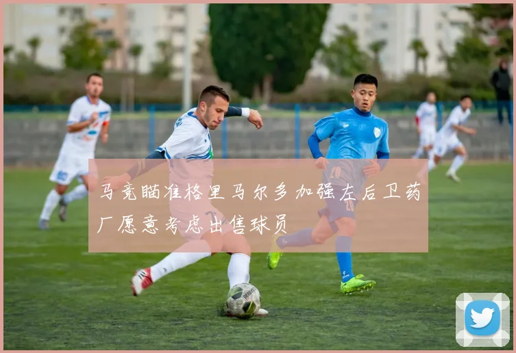 马竞瞄准格里马尔多加强左后卫药厂愿意考虑出售球员