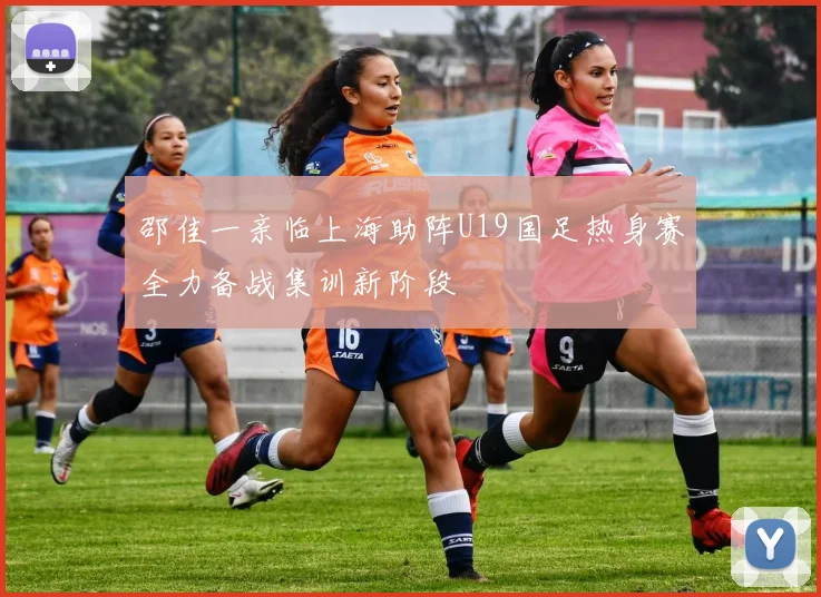 邵佳一亲临上海助阵U19国足热身赛全力备战集训新阶段
