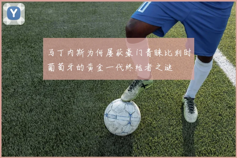马丁内斯为何屡获豪门青睐比利时葡萄牙的黄金一代终结者之谜