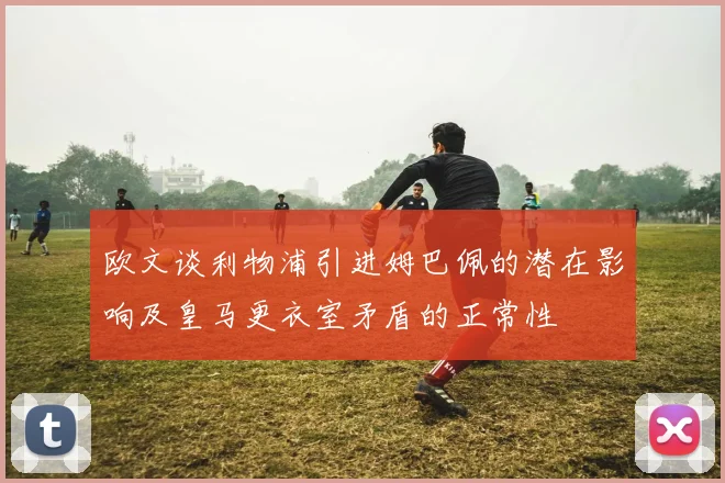 欧文谈利物浦引进姆巴佩的潜在影响及皇马更衣室矛盾的正常性